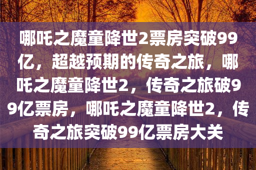 哪吒之魔童降世2票房突破99亿，超越预期的传奇之旅，哪吒之魔童降世2，传奇之旅破99亿票房，哪吒之魔童降世2，传奇之旅突破99亿票房大关