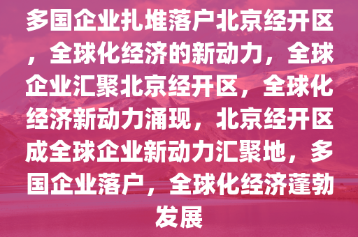 多国企业扎堆落户北京经开区，全球化经济的新动力，全球企业汇聚北京经开区，全球化经济新动力涌现，北京经开区成全球企业新动力汇聚地，多国企业落户，全球化经济蓬勃发展