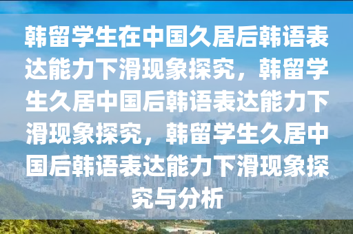 韩留学生在中国久居后韩语表达能力下滑现象探究，韩留学生久居中国后韩语表达能力下滑现象探究，韩留学生久居中国后韩语表达能力下滑现象探究与分析