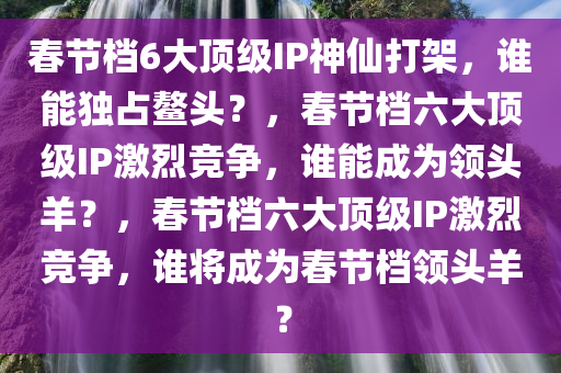 春节档6大顶级IP神仙打架，谁能独占鳌头？，春节档六大顶级IP激烈竞争，谁能成为领头羊？，春节档六大顶级IP激烈竞争，谁将成为春节档领头羊？