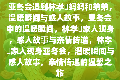 亚冬会遇到林孝埈妈妈和弟弟，温暖瞬间与感人故事，亚冬会中的温暖瞬间，林孝埈家人现身，感人故事与亲情传递，林孝埈家人现身亚冬会，温暖瞬间与感人故事，亲情传递的温馨之旅