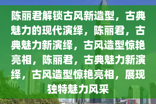 陈丽君解锁古风新造型，古典魅力的现代演绎，陈丽君，古典魅力新演绎，古风造型惊艳亮相，陈丽君，古典魅力新演绎，古风造型惊艳亮相，展现独特魅力风采