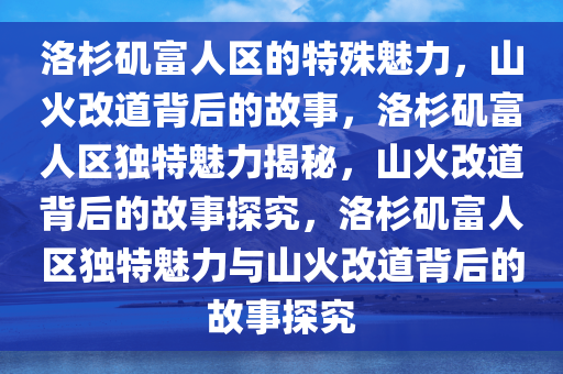 洛杉矶富人区的特殊魅力，山火改道背后的故事，洛杉矶富人区独特魅力揭秘，山火改道背后的故事探究，洛杉矶富人区独特魅力与山火改道背后的故事探究