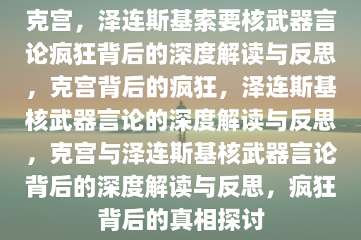 克宫，泽连斯基索要核武器言论疯狂背后的深度解读与反思，克宫背后的疯狂，泽连斯基核武器言论的深度解读与反思，克宫与泽连斯基核武器言论背后的深度解读与反思，疯狂背后的真相探讨