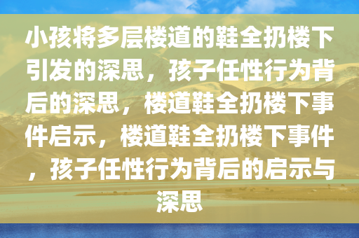 小孩将多层楼道的鞋全扔楼下引发的深思，孩子任性行为背后的深思，楼道鞋全扔楼下事件启示，楼道鞋全扔楼下事件，孩子任性行为背后的启示与深思