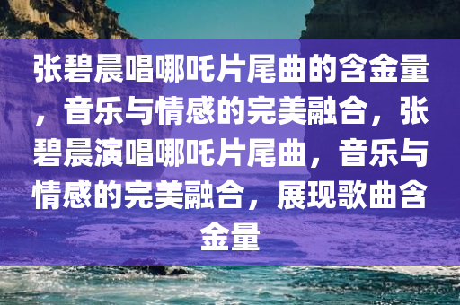 张碧晨唱哪吒片尾曲的含金量，音乐与情感的完美融合，张碧晨演唱哪吒片尾曲，音乐与情感的完美融合，展现歌曲含金量