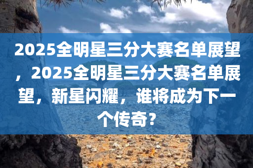 2025全明星三分大赛名单展望，2025全明星三分大赛名单展望，新星闪耀，谁将成为下一个传奇？