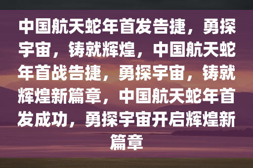 中国航天蛇年首发告捷，勇探宇宙，铸就辉煌，中国航天蛇年首战告捷，勇探宇宙，铸就辉煌新篇章，中国航天蛇年首发成功，勇探宇宙开启辉煌新篇章