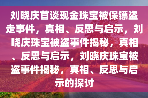 刘晓庆首谈现金珠宝被保镖盗走事件，真相、反思与启示，刘晓庆珠宝被盗事件揭秘，真相、反思与启示，刘晓庆珠宝被盗事件揭秘，真相、反思与启示的探讨