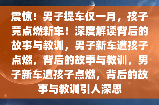 震惊！男子提车仅一月，孩子竟点燃新车！深度解读背后的故事与教训，男子新车遭孩子点燃，背后的故事与教训，男子新车遭孩子点燃，背后的故事与教训引人深思