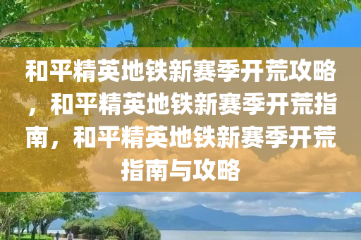 和平精英地铁新赛季开荒攻略，和平精英地铁新赛季开荒指南，和平精英地铁新赛季开荒指南与攻略