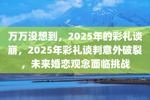 万万没想到，2025年的彩礼谈崩，2025年彩礼谈判意外破裂，未来婚恋观念面临挑战