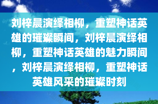 刘梓晨演绎相柳，重塑神话英雄的璀璨瞬间，刘梓晨演绎相柳，重塑神话英雄的魅力瞬间，刘梓晨演绎相柳，重塑神话英雄风采的璀璨时刻