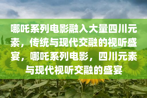 哪吒系列电影融入大量四川元素，传统与现代交融的视听盛宴，哪吒系列电影，四川元素与现代视听交融的盛宴