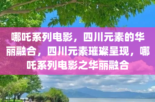 哪吒系列电影，四川元素的华丽融合，四川元素璀璨呈现，哪吒系列电影之华丽融合