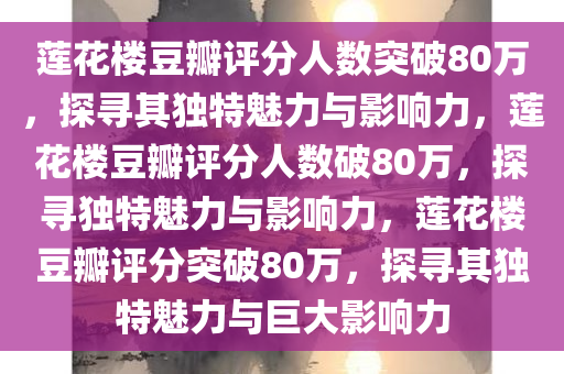 莲花楼豆瓣评分人数突破80万，探寻其独特魅力与影响力，莲花楼豆瓣评分人数破80万，探寻独特魅力与影响力，莲花楼豆瓣评分突破80万，探寻其独特魅力与巨大影响力