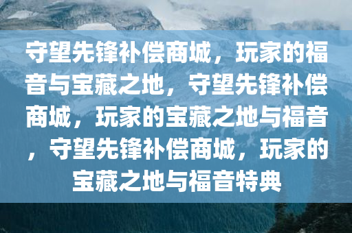 守望先锋补偿商城，玩家的福音与宝藏之地，守望先锋补偿商城，玩家的宝藏之地与福音，守望先锋补偿商城，玩家的宝藏之地与福音特典