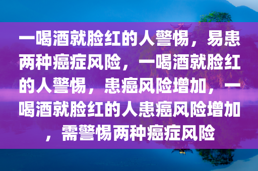 一喝酒就脸红的人警惕，易患两种癌症风险，一喝酒就脸红的人警惕，患癌风险增加