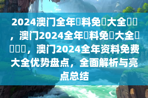 2024澳门全年資料免費大全優勢，澳门2024全年資料免費大全優勢盤點，澳门2024全年资料免费大全优势盘点，全面解析与亮点总结