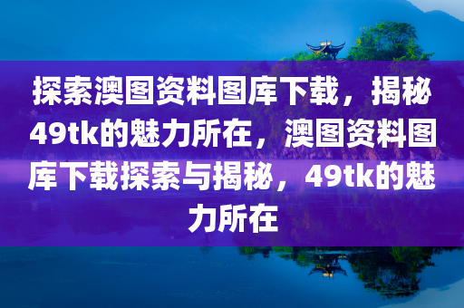 探索澳图资料图库下载，揭秘49tk的魅力所在，澳图资料图库下载探索与揭秘，49tk的魅力所在