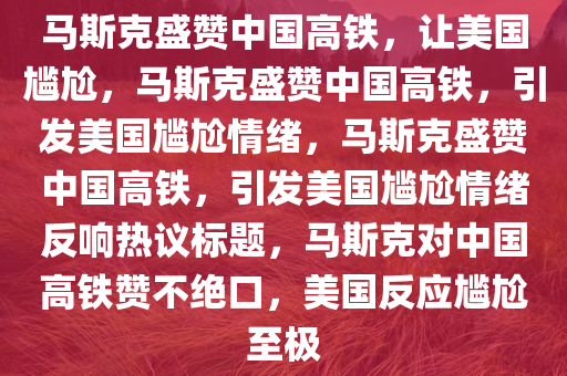 马斯克盛赞中国高铁，让美国尴尬，马斯克盛赞中国高铁，引发美国尴尬情绪，马斯克盛赞中国高铁，引发美国尴尬情绪反响热议标题，马斯克对中国高铁赞不绝口，美国反应尴尬至极