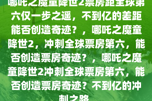 哪吒之魔童降世2票房距全球第六仅一步之遥，不到亿的差距能否创造奇迹？，哪吒之魔童降世2，冲刺全球票房第六，能否创造票房奇迹？，哪吒之魔童降世2冲刺全球票房第六，能否创造票房奇迹？不到亿的冲刺之路。