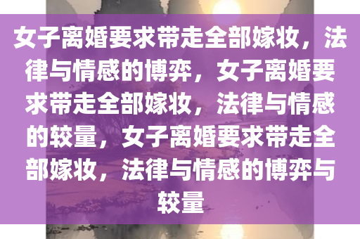 女子离婚要求带走全部嫁妆，法律与情感的博弈，女子离婚要求带走全部嫁妆，法律与情感的较量，女子离婚要求带走全部嫁妆，法律与情感的博弈与较量