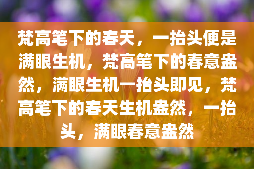 梵高笔下的春天，一抬头便是满眼生机，梵高笔下的春意盎然，满眼生机一抬头即见，梵高笔下的春天生机盎然，一抬头，满眼春意盎然