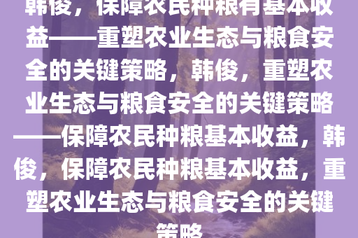 韩俊，保障农民种粮有基本收益——重塑农业生态与粮食安全的关键策略，韩俊，重塑农业生态与粮食安全的关键策略——保障农民种粮基本收益，韩俊，保障农民种粮基本收益，重塑农业生态与粮食安全的关键策略