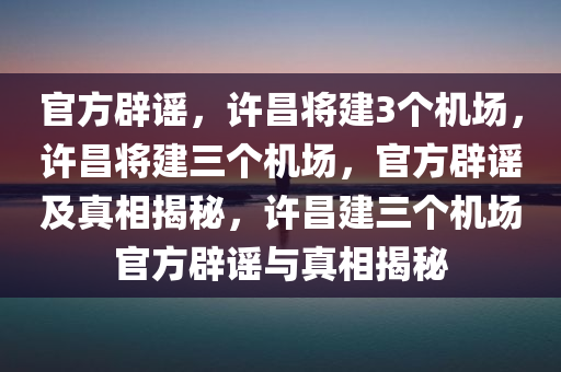 官方辟谣，许昌将建3个机场，许昌将建三个机场，官方辟谣及真相揭秘，许昌建三个机场官方辟谣与真相揭秘