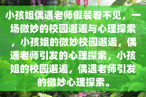 小孩姐偶遇老师假装看不见，一场微妙的校园邂逅与心理探索，小孩姐的微妙校园邂逅，偶遇老师引发的心理探索，小孩姐的校园邂逅，偶遇老师引发的微妙心理探索。