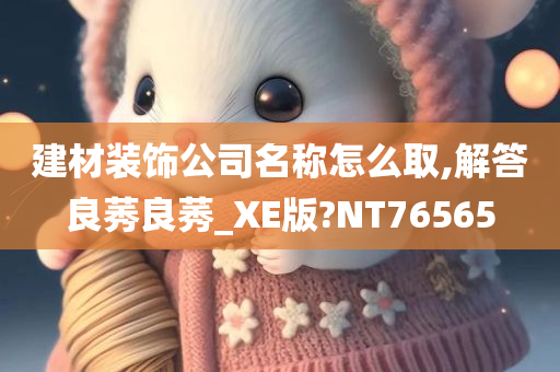 建材装饰公司名称怎么取,解答良莠良莠_XE版?NT76565