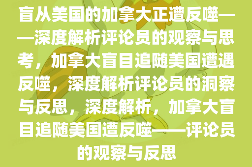 盲从美国的加拿大正遭反噬——深度解析评论员的观察与思考，加拿大盲目追随美国遭遇反噬，深度解析评论员的洞察与反思，深度解析，加拿大盲目追随美国遭反噬——评论员的观察与反思