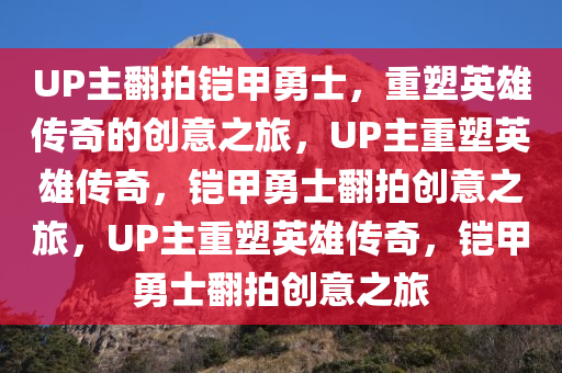 UP主翻拍铠甲勇士，重塑英雄传奇的创意之旅，UP主重塑英雄传奇，铠甲勇士翻拍创意之旅，UP主重塑英雄传奇，铠甲勇士翻拍创意之旅