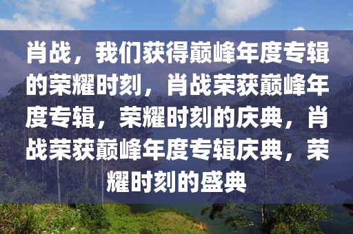 肖战，我们获得巅峰年度专辑的荣耀时刻，肖战荣获巅峰年度专辑，荣耀时刻的庆典，肖战荣获巅峰年度专辑庆典，荣耀时刻的盛典