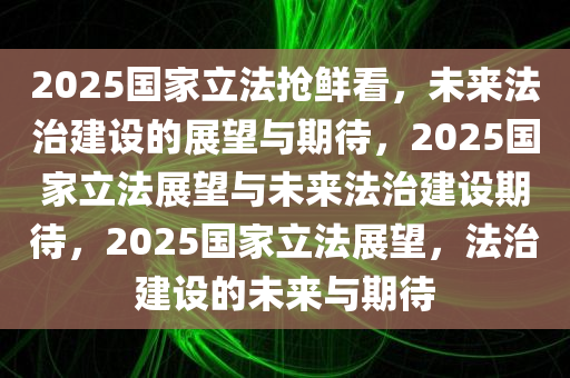 2025国家立法抢鲜看，未来法治建设的展望与期待，2025国家立法展望与未来法治建设期待，2025国家立法展望，法治建设的未来与期待