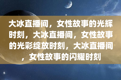 大冰直播间，女性故事的光辉时刻，大冰直播间，女性故事的光彩绽放时刻，大冰直播间，女性故事的闪耀时刻