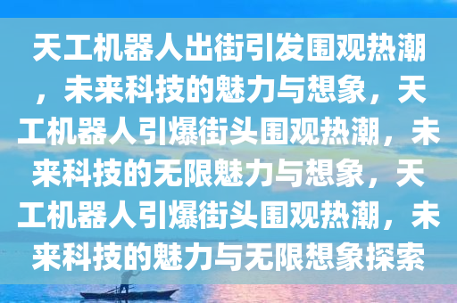 天工机器人出街引发围观热潮，未来科技的魅力与想象，天工机器人引爆街头围观热潮，未来科技的无限魅力与想象，天工机器人引爆街头围观热潮，未来科技的魅力与无限想象探索