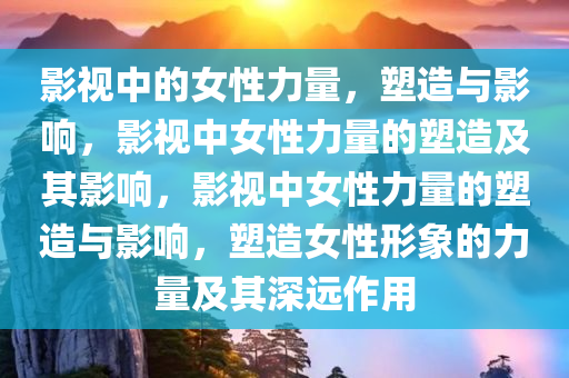 影视中的女性力量，塑造与影响，影视中女性力量的塑造及其影响，影视中女性力量的塑造与影响，塑造女性形象的力量及其深远作用