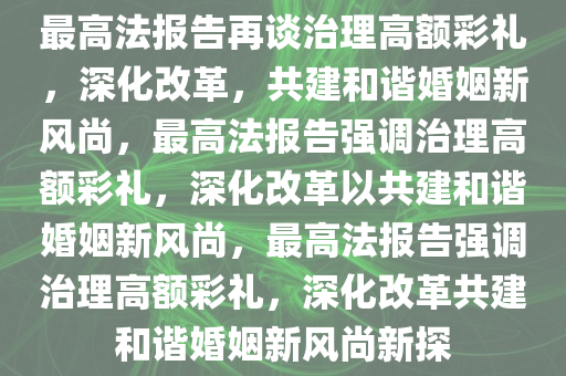 最高法报告再谈治理高额彩礼，深化改革，共建和谐婚姻新风尚，最高法报告强调治理高额彩礼，深化改革以共建和谐婚姻新风尚，最高法报告强调治理高额彩礼，深化改革共建和谐婚姻新风尚新探