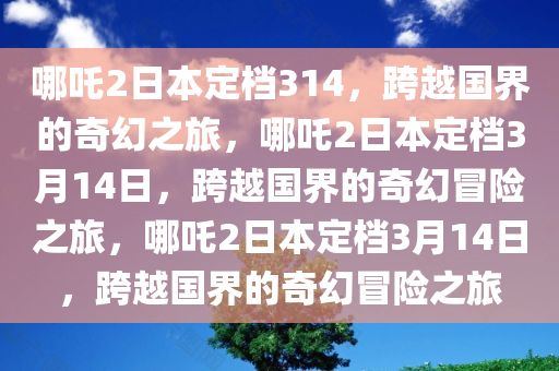 哪吒2日本定档314，跨越国界的奇幻之旅，哪吒2日本定档3月14日，跨越国界的奇幻冒险之旅，哪吒2日本定档3月14日，跨越国界的奇幻冒险之旅