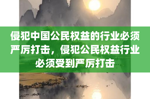 侵犯中国公民权益的行业必须严厉打击，侵犯公民权益行业必须受到严厉打击