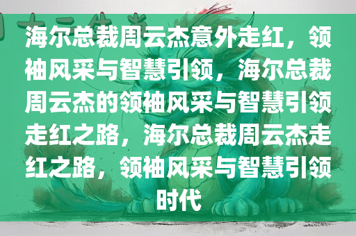 海尔总裁周云杰意外走红，领袖风采与智慧引领，海尔总裁周云杰的领袖风采与智慧引领走红之路，海尔总裁周云杰走红之路，领袖风采与智慧引领时代