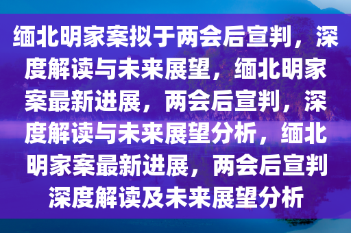 缅北明家案拟于两会后宣判，深度解读与未来展望，缅北明家案最新进展，两会后宣判，深度解读与未来展望分析