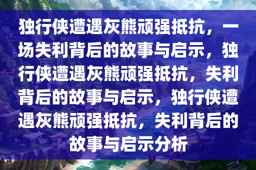 独行侠遭遇灰熊顽强抵抗，一场失利背后的故事与启示，独行侠遭遇灰熊顽强抵抗，失利背后的故事与启示，独行侠遭遇灰熊顽强抵抗，失利背后的故事与启示分析