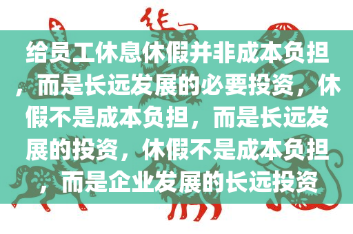 给员工休息休假并非成本负担，而是长远发展的必要投资，休假不是成本负担，而是长远发展的投资，休假不是成本负担，而是企业发展的长远投资