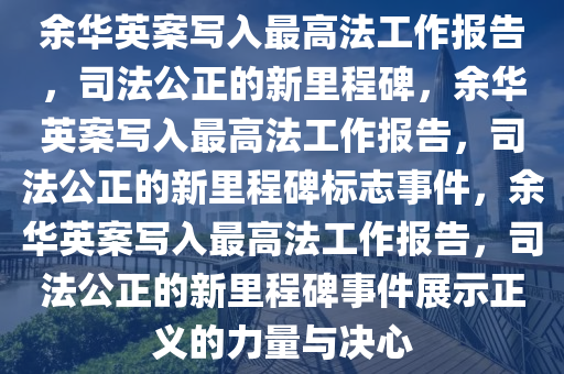 余华英案写入最高法工作报告，司法公正的新里程碑，余华英案写入最高法工作报告，司法公正的新里程碑标志事件，余华英案写入最高法工作报告，司法公正的新里程碑事件展示正义的力量与决心