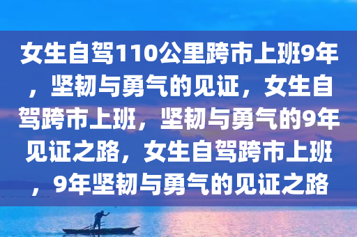 女生自驾110公里跨市上班9年，坚韧与勇气的见证，女生自驾跨市上班，坚韧与勇气的9年见证之路，女生自驾跨市上班，9年坚韧与勇气的见证之路