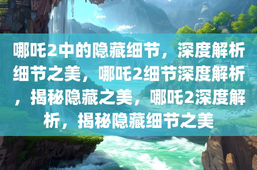 哪吒2中的隐藏细节，深度解析细节之美，哪吒2细节深度解析，揭秘隐藏之美，哪吒2深度解析，揭秘隐藏细节之美