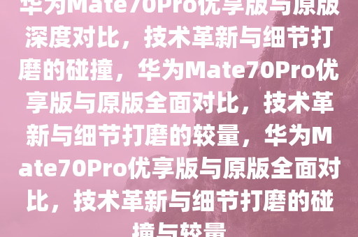 华为Mate70Pro优享版与原版深度对比，技术革新与细节打磨的碰撞，华为Mate70Pro优享版与原版全面对比，技术革新与细节打磨的较量，华为Mate70Pro优享版与原版全面对比，技术革新与细节打磨的碰撞与较量